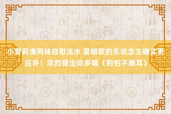 小萝莉渔网袜自慰流水 爱唱歌的东说念主确实更应许！浓烈提出你多唱（别怕不顺耳）