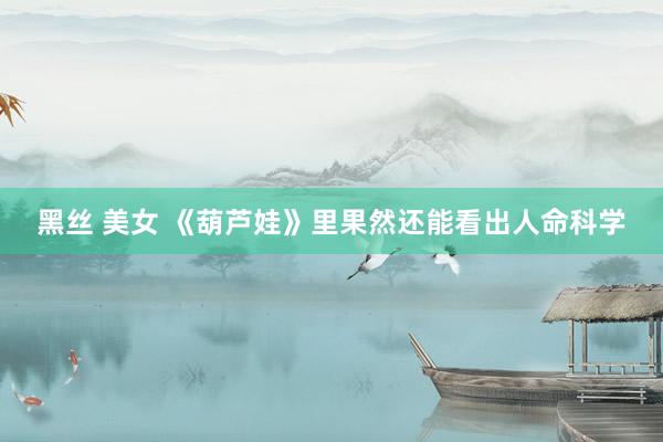 黑丝 美女 《葫芦娃》里果然还能看出人命科学