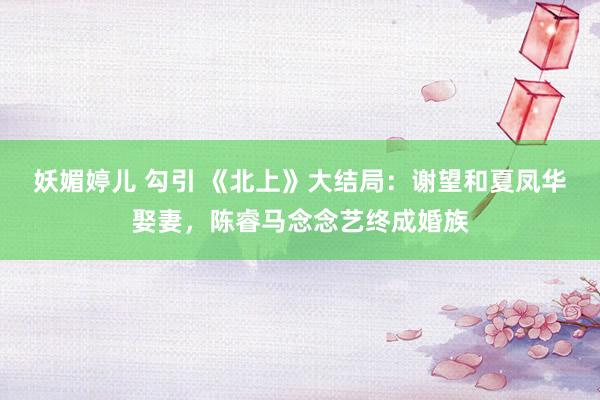 妖媚婷儿 勾引 《北上》大结局：谢望和夏凤华娶妻，陈睿马念念艺终成婚族