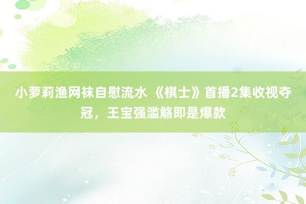 小萝莉渔网袜自慰流水 《棋士》首播2集收视夺冠，王宝强滥觞即是爆款