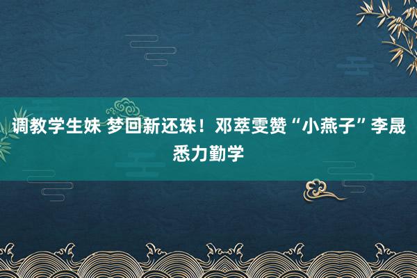 调教学生妹 梦回新还珠！邓萃雯赞“小燕子”李晟悉力勤学
