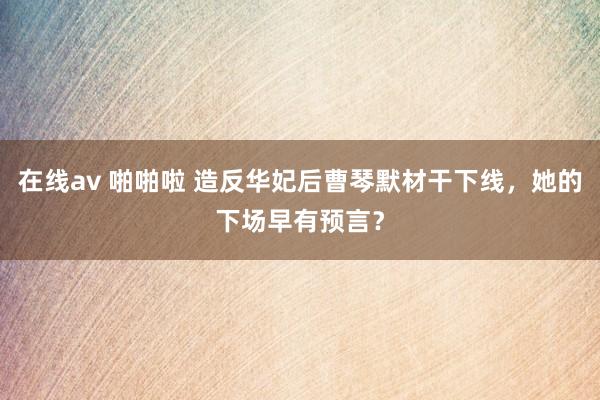 在线av 啪啪啦 造反华妃后曹琴默材干下线，她的下场早有预言？