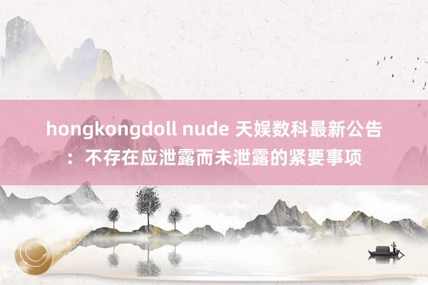 hongkongdoll nude 天娱数科最新公告：不存在应泄露而未泄露的紧要事项