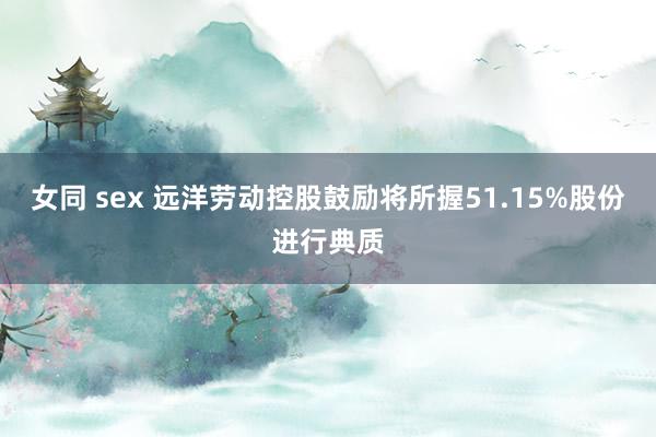 女同 sex 远洋劳动控股鼓励将所握51.15%股份进行典质