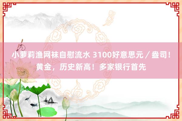小萝莉渔网袜自慰流水 3100好意思元／盎司！黄金，历史新高！多家银行首先