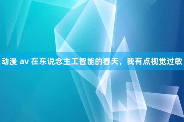动漫 av 在东说念主工智能的春天，我有点视觉过敏