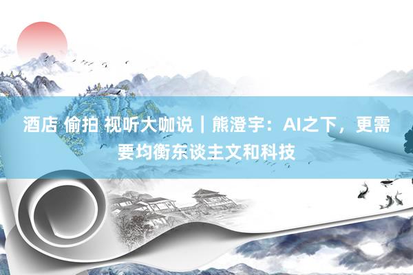 酒店 偷拍 视听大咖说｜熊澄宇：AI之下，更需要均衡东谈主文和科技