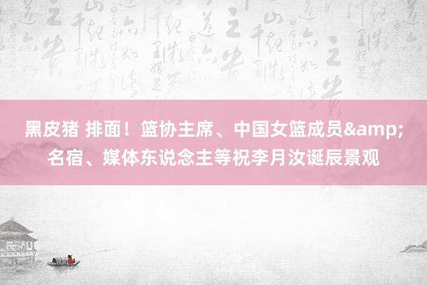黑皮猪 排面！篮协主席、中国女篮成员&名宿、媒体东说念主等祝李月汝诞辰景观