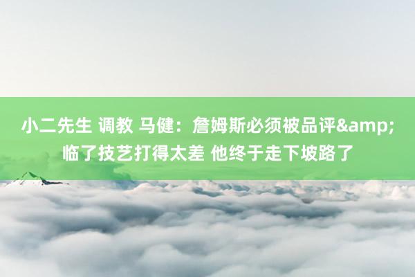 小二先生 调教 马健：詹姆斯必须被品评&临了技艺打得太差 他终于走下坡路了