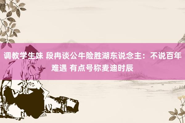 调教学生妹 段冉谈公牛险胜湖东说念主：不说百年难遇 有点号称麦迪时辰