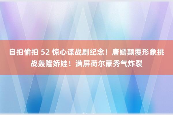 自拍偷拍 52 惊心谍战剧纪念！唐嫣颠覆形象挑战轰隆娇娃！满屏荷尔蒙秀气炸裂
