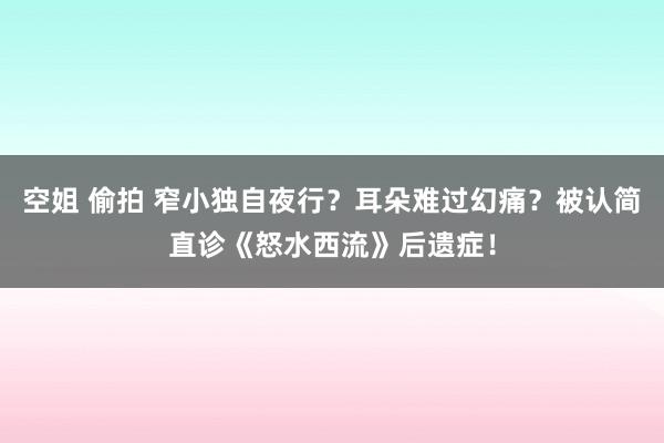 空姐 偷拍 窄小独自夜行？耳朵难过幻痛？被认简直诊《怒水西流》后遗症！