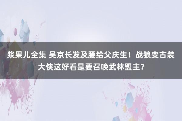 浆果儿全集 吴京长发及腰给父庆生！战狼变古装大侠这好看是要召唤武林盟主？