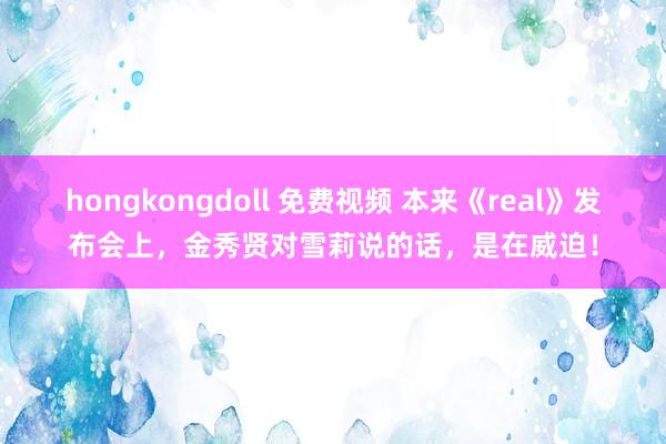 hongkongdoll 免费视频 本来《real》发布会上，金秀贤对雪莉说的话，是在威迫！