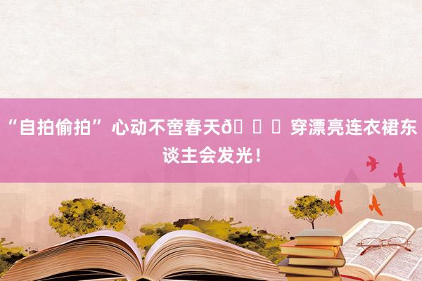 “自拍偷拍” 心动不啻春天💐穿漂亮连衣裙东谈主会发光!