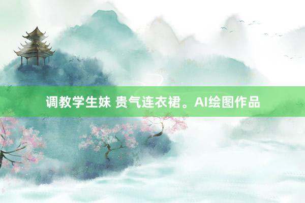 调教学生妹 贵气连衣裙。AI绘图作品