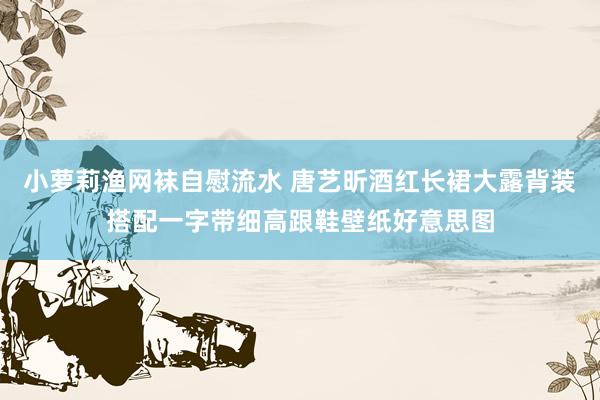 小萝莉渔网袜自慰流水 唐艺昕酒红长裙大露背装搭配一字带细高跟鞋壁纸好意思图