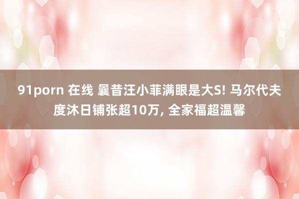 91porn 在线 曩昔汪小菲满眼是大S! 马尔代夫度沐日铺张超10万， 全家福超温馨