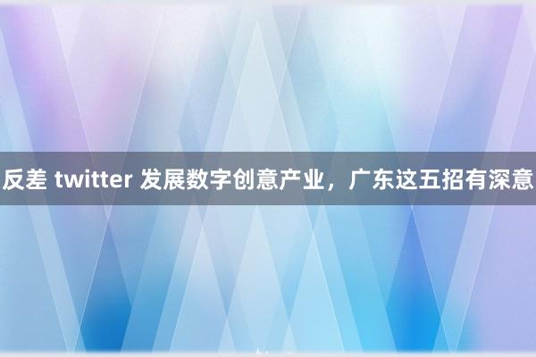 反差 twitter 发展数字创意产业，广东这五招有深意