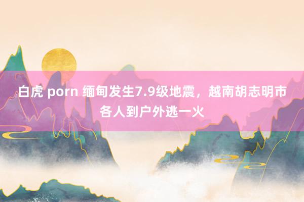 白虎 porn 缅甸发生7.9级地震，越南胡志明市各人到户外逃一火
