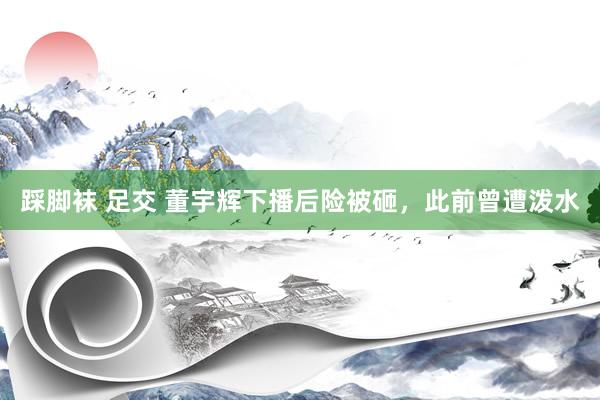 踩脚袜 足交 董宇辉下播后险被砸，此前曾遭泼水