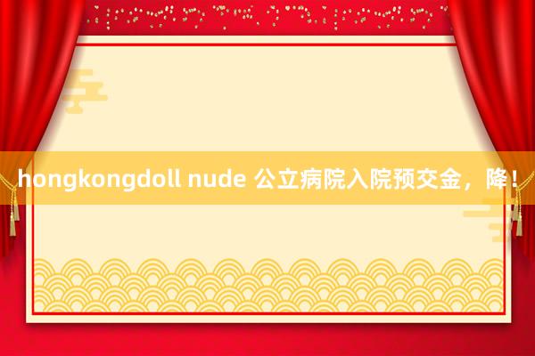 hongkongdoll nude 公立病院入院预交金，降！
