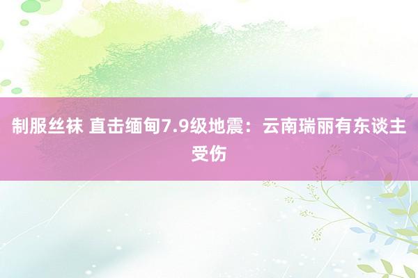 制服丝袜 直击缅甸7.9级地震：云南瑞丽有东谈主受伤