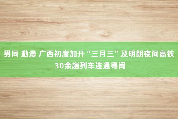 男同 動漫 广西初度加开“三月三”及明朗夜间高铁 30余趟列车连通粤闽