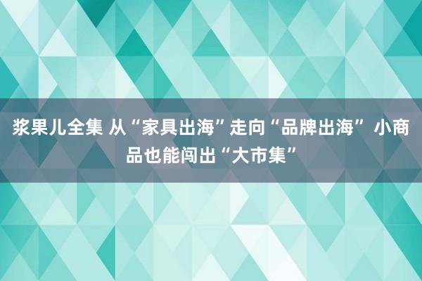浆果儿全集 从“家具出海”走向“品牌出海” 小商品也能闯出“大市集”