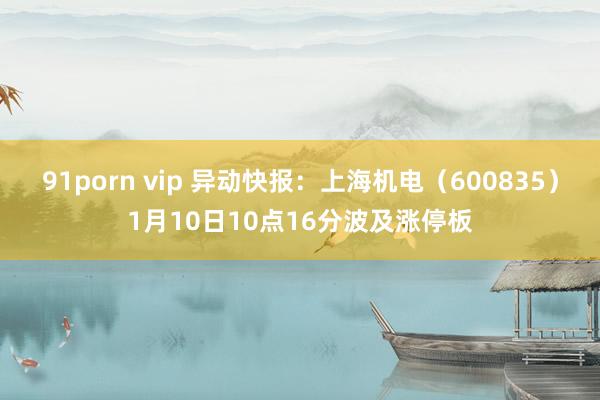 91porn vip 异动快报：上海机电（600835）1月10日10点16分波及涨停板