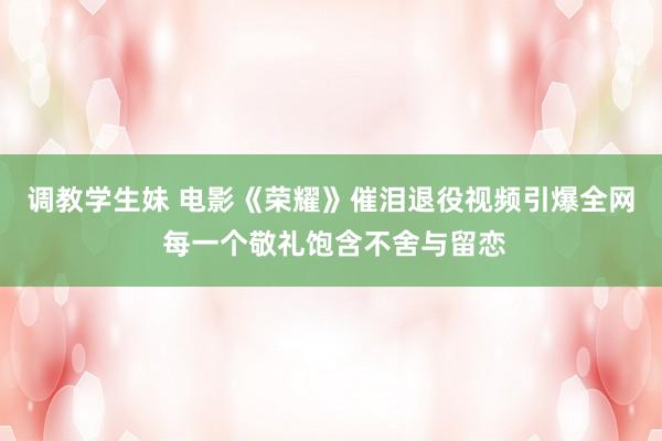 调教学生妹 电影《荣耀》催泪退役视频引爆全网 每一个敬礼饱含不舍与留恋
