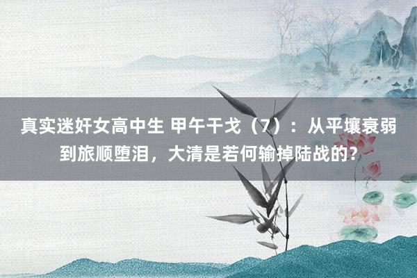 真实迷奸女高中生 甲午干戈（7）：从平壤衰弱到旅顺堕泪，大清是若何输掉陆战的？