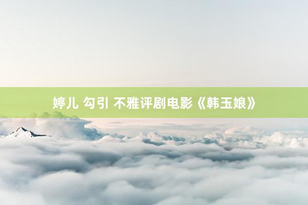 婷儿 勾引 不雅评剧电影《韩玉娘》