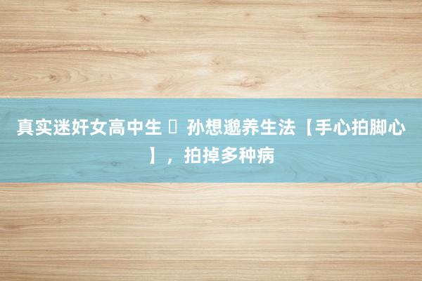 真实迷奸女高中生 ​孙想邈养生法【手心拍脚心】，拍掉多种病