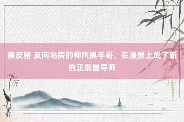 黑皮猪 反向塌房的神鹰黑手哥，在漫展上成了新的正能量导师