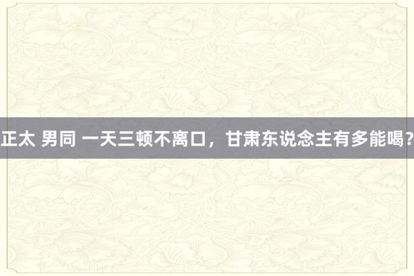 正太 男同 一天三顿不离口，甘肃东说念主有多能喝？