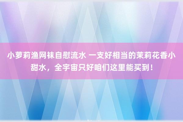 小萝莉渔网袜自慰流水 一支好相当的茉莉花香小甜水，全宇宙只好咱们这里能买到！