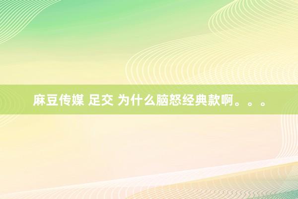 麻豆传媒 足交 为什么脑怒经典款啊。。。