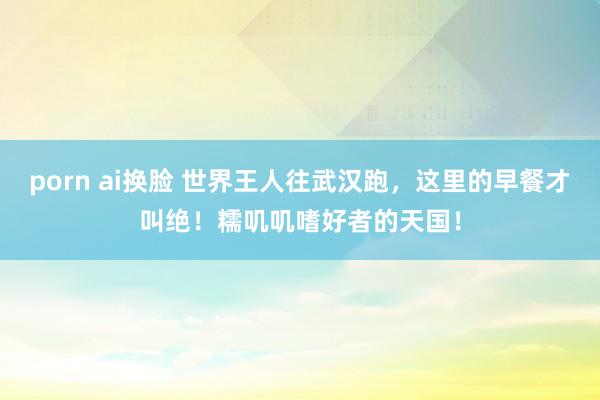 porn ai换脸 世界王人往武汉跑，这里的早餐才叫绝！糯叽叽嗜好者的天国！