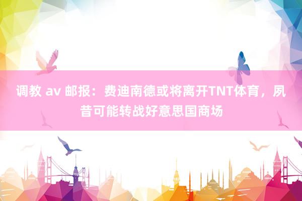 调教 av 邮报：费迪南德或将离开TNT体育，夙昔可能转战好意思国商场