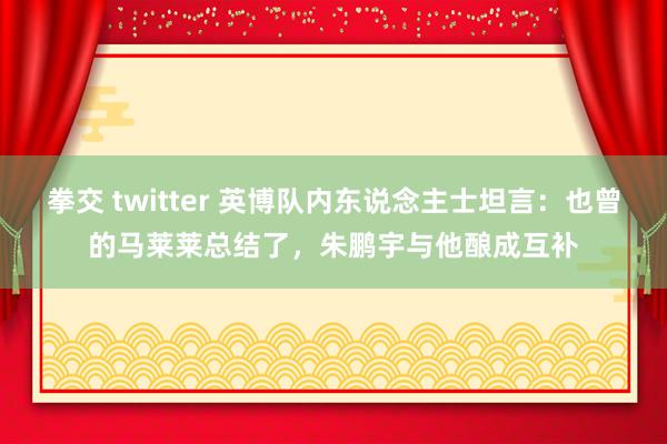 拳交 twitter 英博队内东说念主士坦言：也曾的马莱莱总结了，朱鹏宇与他酿成互补