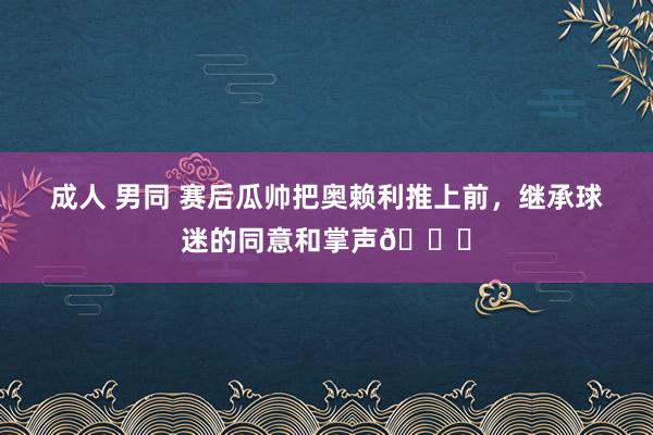 成人 男同 赛后瓜帅把奥赖利推上前，继承球迷的同意和掌声😂