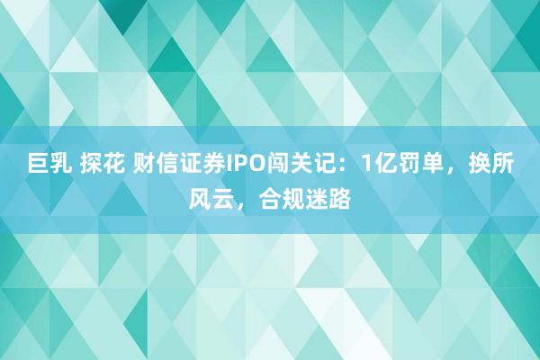 巨乳 探花 财信证券IPO闯关记：1亿罚单，换所风云，合规迷路