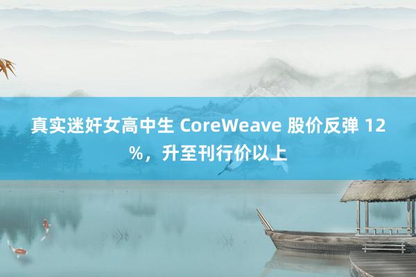 真实迷奸女高中生 CoreWeave 股价反弹 12%，升至刊行价以上