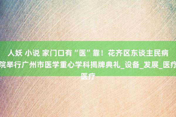 人妖 小说 家门口有“医”靠！花齐区东谈主民病院举行广州市医学重心学科揭牌典礼_设备_发展_医疗