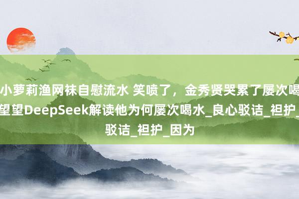 小萝莉渔网袜自慰流水 笑喷了，金秀贤哭累了屡次喝水！望望DeepSeek解读他为何屡次喝水_良心驳诘_袒护_因为