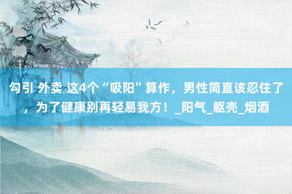 勾引 外卖 这4个“吸阳”算作，男性简直该忍住了，为了健康别再轻易我方！_阳气_躯壳_烟酒