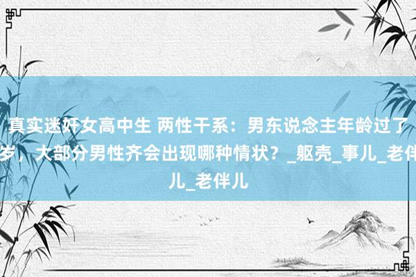 真实迷奸女高中生 两性干系：男东说念主年龄过了68岁，大部分男性齐会出现哪种情状？_躯壳_事儿_老伴儿