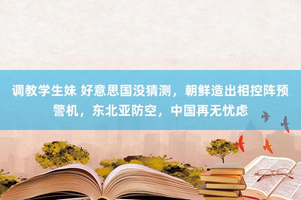 调教学生妹 好意思国没猜测，朝鲜造出相控阵预警机，东北亚防空，中国再无忧虑