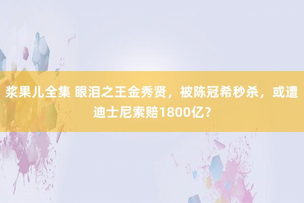 浆果儿全集 眼泪之王金秀贤，被陈冠希秒杀，或遭迪士尼索赔1800亿？